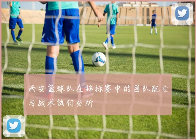 西安篮球队在锦标赛中的团队配合与战术执行分析