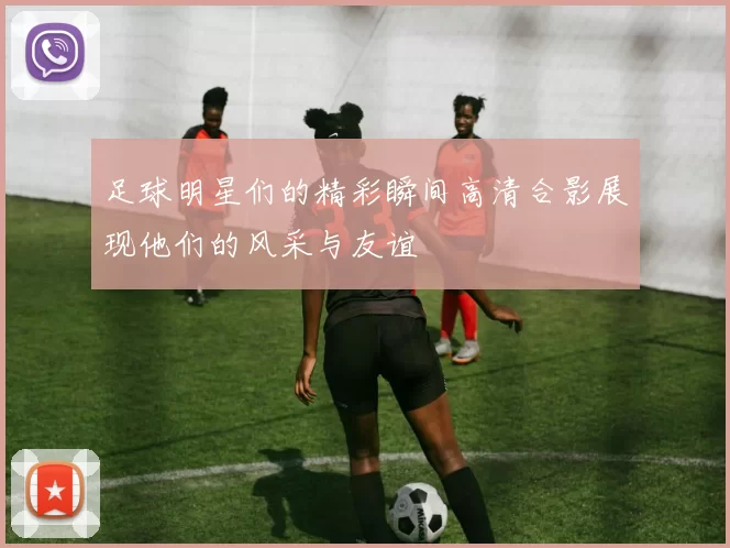 足球明星们的精彩瞬间高清合影展现他们的风采与友谊