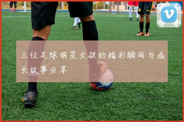 三位足球明星女孩的精彩瞬间与成长故事分享