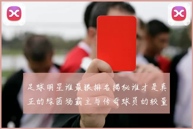 足球明星谁最狠排名揭秘谁才是真正的绿茵场霸主与传奇球员的较量